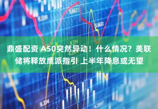 鼎盛配资 A50突然异动！什么情况？美联储将释放鹰派指引 上半年降息或无望