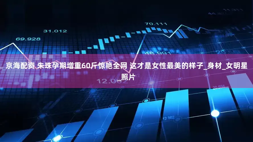 京海配资 朱珠孕期增重60斤惊艳全网 这才是女性最美的样子_身材_女明星_照片