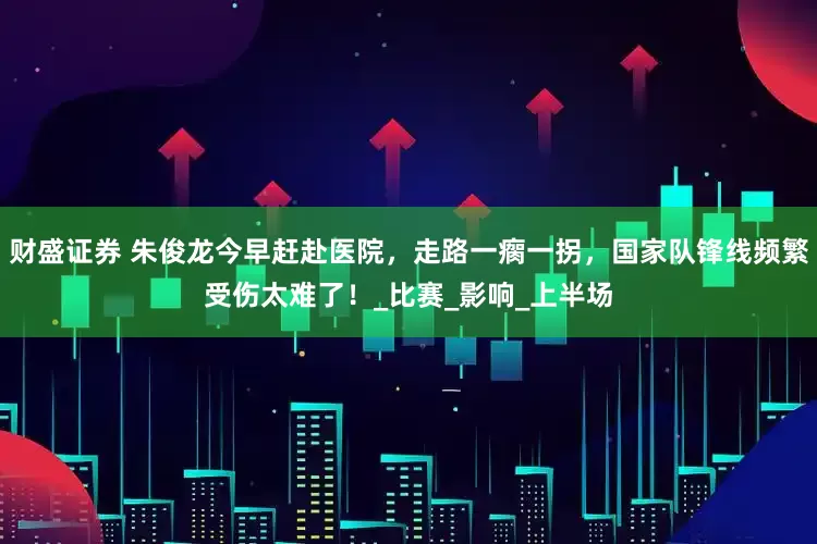 财盛证券 朱俊龙今早赶赴医院，走路一瘸一拐，国家队锋线频繁受伤太难了！_比赛_影响_上半场