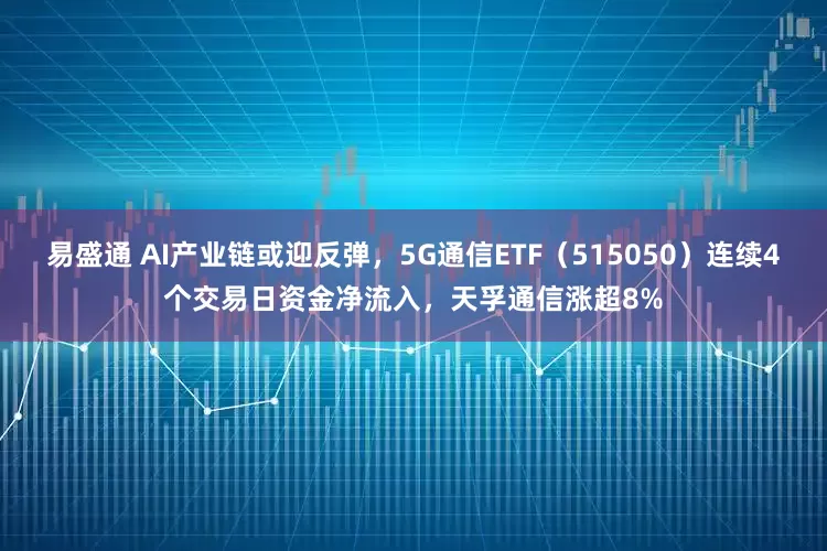 易盛通 AI产业链或迎反弹，5G通信ETF（515050）连续4个交易日资金净流入，天孚通信涨超8%