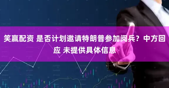 笑赢配资 是否计划邀请特朗普参加阅兵？中方回应 未提供具体信息