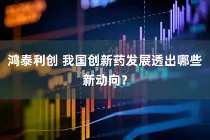 鸿泰利创 我国创新药发展透出哪些新动向？