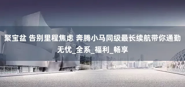 聚宝盆 告别里程焦虑 奔腾小马同级最长续航带你通勤无忧_全系_福利_畅享