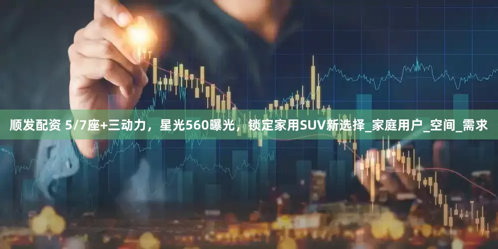 顺发配资 5/7座+三动力，星光560曝光，锁定家用SUV新选择_家庭用户_空间_需求