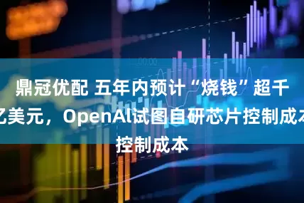 鼎冠优配 五年内预计“烧钱”超千亿美元，OpenAl试图自研芯片控制成本
