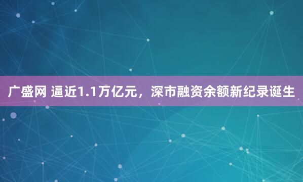 广盛网 逼近1.1万亿元，深市融资余额新纪录诞生