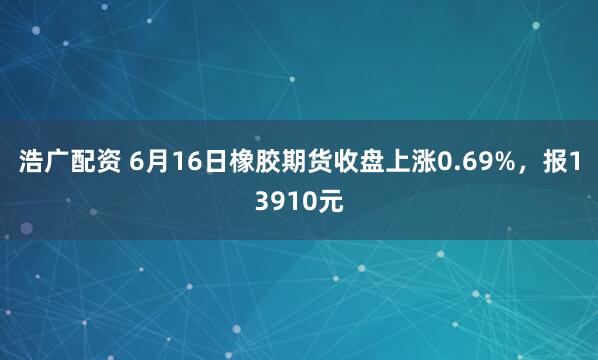 浩广配资 6月16日橡胶期货收盘上涨0.69%，报13910元