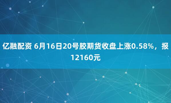 亿融配资 6月16日20号胶期货收盘上涨0.58%，报12160元