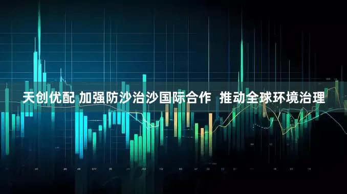 天创优配 加强防沙治沙国际合作  推动全球环境治理