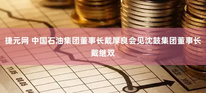 捷元网 中国石油集团董事长戴厚良会见沈鼓集团董事长戴继双